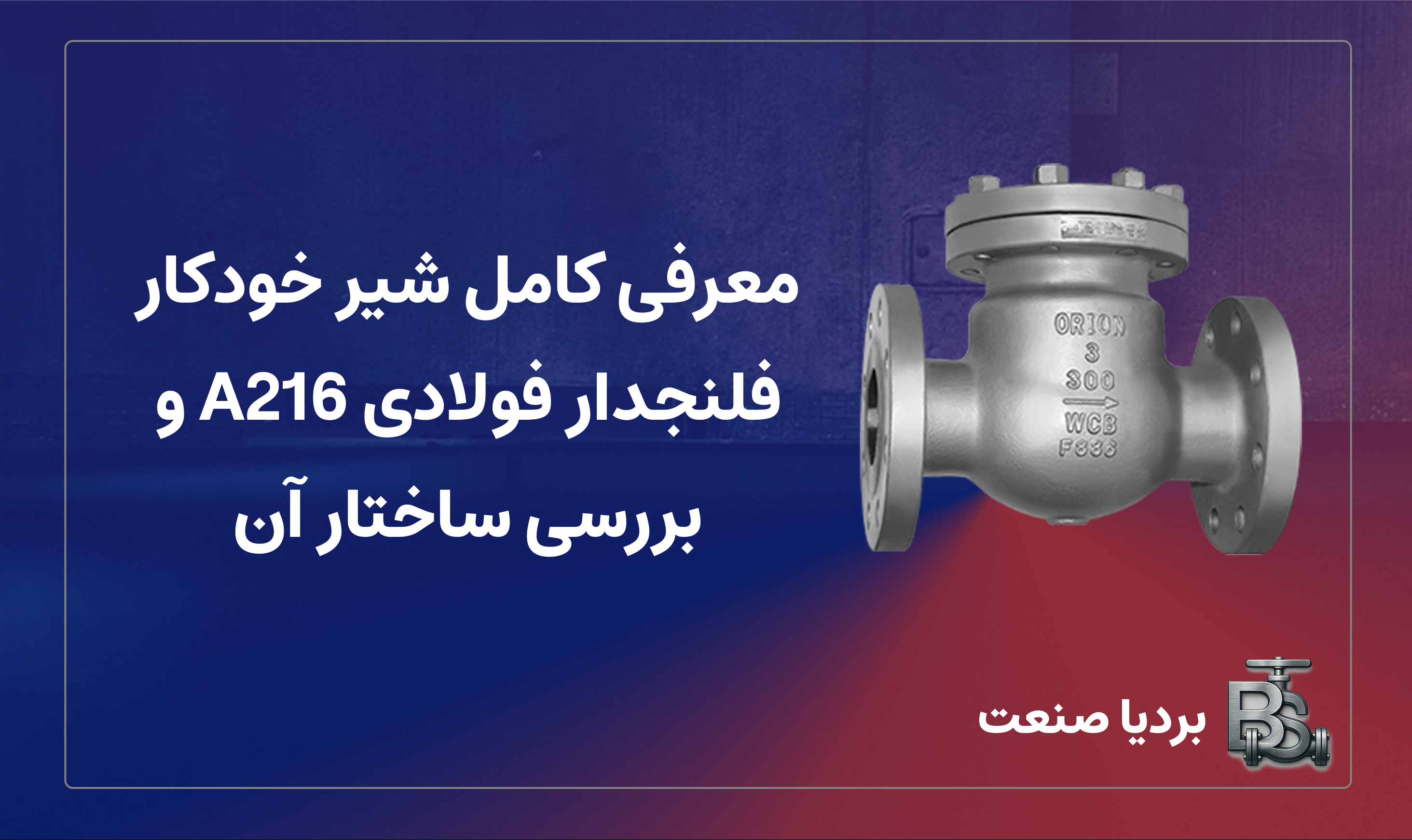 معرفی کامل شیر خودکار فلنجدار فولادی A216 و بررسی ساختار آن